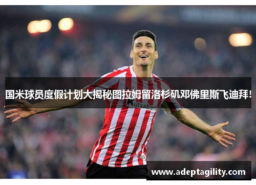 国米球员度假计划大揭秘图拉姆留洛杉矶邓佛里斯飞迪拜!